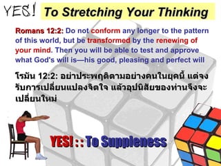 Romans 12:2:   Do not  conform  any longer to the pattern of this world, but be  transformed  by the  renewing of your mind . Then you will be able to test and approve what God's will is—his good, pleasing and perfect will โรมัน  12:2:  อย่าประพฤติตามอย่างคนในยุคนี้ แต่จงรับการเปลี่ยนแปลงจิตใจ แล้วอุปนิสัยของท่านจึงจะเปลี่ยนใหม่ YES! : :  To Suppleness To Stretching Your Thinking 