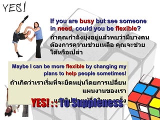 If you are  busy  but see someone in  need , could you be  flexible ?  ถ้าคุณกำลังยุ่งอยู่แล้วพบว่ามีบางคนต้องการความช่วยเหลือ คุณจะช่วยได้หรือเปล่า Maybe I can be more  flexible  by changing my plans to  help  people sometimes! ถ้าเกิดว่าเราเริ่มที่จะยืดหยุ่นโดยการเปลี่ยนแผนงานของเรา แล้วไปช่วยผู้อื่นในบางครั้ง YES! : :  To Suppleness 