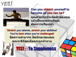 Can you  stretch  yourself to become all  you can be ? คุณสามารถที่จะยืดตัวของคุณแล้วเป็นทุกอย่างที่คุณต้องการหรือเปล่า YES! : :  To Suppleness Stretch  you talents,  stretch  your abilities! You’re  best  when you’re  challenged ! ยืดความสามารถ ยืดทักษะของคุณ คุณจะดีที่สุดเมื่อคุณถูกท้าทาย 