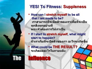 The  Influence YES! To Fitness:  Suppleness How can I  stretch myself  to be all  that I am made to be? เราสามารถที่จะยืดตัวของเราเพื่อที่จะเป็นทุกสิ่งทุกอย่างที่ พระเจ้าต้องการให้เราเป็น If I start to  stretch myself , what might start to happen? ถ้าเราเริ่มที่จะยืดตัวของเรา อะไรจะเกิดขึ้น What could be  THE RESULT? จะเกิดผลอะไรในภายหลัง 