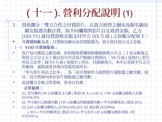 (ʮһ). If(1) 
1. IՔ֣p֮MӰƬҷI֮WվWվ 
WcxΔӋMͬncӰƬӆM~ҷ 
(YES TV)͸Mս~֧׷(XXƬ)֮£ 
? MƲʽMƞWÿMc醴ΣҷF˾֮~ 
һVODMƷգ 
? ͑ÿُI֮~춿۳MCPMٷ֮ʮ֮ 
֮ٷ֮ʮԮԓ͑cMƃȡXXƬ(ҕ̨)ӰƬ 
֮ʡwXXƬ(ҕ̨)УNwҷϵyƽ̨֮ 
S̡ͨ·̼ṩС 
? ׷ӰƬ֮ʡ顸ԓMƼ׷ṩӰƬc֮Δ 
ԡԓMƃӰƬcx֮Δ 
? ǰֽ~֮IIԸؓ 
Ӌ㹠 
? (1) ُI149Ԫֵ֮˔(O30) x149Ԫ=149Ԫֵ~ 
(NTD4,470) 
? (2) ׷Ŀ֮cΔ/149ԪֵcΔ=׷ęر(O20%) 
? (3) (149Ԫֵ(NTD4,470)-20% XXM(NTD894) 
x 50% x׷ęر(O20%)=׷149Ԫֵ~ (s 
NTD357.6) 
 