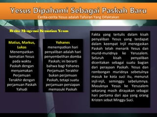 Cerita-cerita Yesus adalah Tafsiran Yang Difaktakan
Berita Mengenai Kematian Yesus
Matius, Markus,
Lukas
Menempatkan
kematian Yesus
pada waktu
Paskah dengan
menyamakan
Perjamuan
Terakhir dengan
perjamuan Paskah
Yahudi
Matius, Markus,
Lukas
Menempatkan
kematian Yesus
pada waktu
Paskah dengan
menyamakan
Perjamuan
Terakhir dengan
perjamuan Paskah
Yahudi
Yohanes
menempatkan hari
penyaliban adalah hari
penyembelihan domba
Paskah; ini berarti
bahwa bagi Yohanes
Perjamuan Terakhir
bukan perjamuan
Paskah, tetapi suatu
perjamuan persiapan
memasuki Paskah
Yohanes
menempatkan hari
penyaliban adalah hari
penyembelihan domba
Paskah; ini berarti
bahwa bagi Yohanes
Perjamuan Terakhir
bukan perjamuan
Paskah, tetapi suatu
perjamuan persiapan
memasuki Paskah
Fakta yang tertulis dalam kisah
penyaliban Yesus yang terdapat
dalam keempat Injil menegaskan
Paskah telah menarik Yesus dan
murid-muridnya ke Yerusalem.
Seluruh kisah penyaliban
diceritakan sebagai suatu bagian
dari perayaan Paskah. Yesus dan
rombongan muridnya sebetulnya
masuk ke kota suci itu, menurut
injil-injil, seminggu sebelumnya.
Masuknya Yesus ke Yerusalem
sekarang masih dirayakan sebagai
hari pertama dari apa yang orang
Kristen sebut Minggu Suci.
Fakta yang tertulis dalam kisah
penyaliban Yesus yang terdapat
dalam keempat Injil menegaskan
Paskah telah menarik Yesus dan
murid-muridnya ke Yerusalem.
Seluruh kisah penyaliban
diceritakan sebagai suatu bagian
dari perayaan Paskah. Yesus dan
rombongan muridnya sebetulnya
masuk ke kota suci itu, menurut
injil-injil, seminggu sebelumnya.
Masuknya Yesus ke Yerusalem
sekarang masih dirayakan sebagai
hari pertama dari apa yang orang
Kristen sebut Minggu Suci.
 