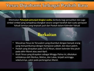 Ditemukan Petunjuk-petunjuk bingkai waktu berbeda bagi penyaliban dan juga
simbol-simbol yang tampaknya diangkat secara sangat harafiah dari suatu perayaan
Yahudi lainnya yang terpisah jauh dari Paskah dalam Kalender Yahudi
Ditemukan Petunjuk-petunjuk bingkai waktu berbeda bagi penyaliban dan juga
simbol-simbol yang tampaknya diangkat secara sangat harafiah dari suatu perayaan
Yahudi lainnya yang terpisah jauh dari Paskah dalam Kalender Yahudi
Berkaitan
• Masuknya Yesus ke Yerusalem yang disambut dengan banyak orang
yang menyambutnya dengan hamparan jubbah, dan daun palem.
• Paskah yang dirayakan pada 14-15 Nisan, dalam kalender kita jatuh
pada akhir Maret atau awal April.
• Kisah Yesus yang dirayakan sebagai Minggu Palma ini, dikatakan
setidaknya oleh Markus, Matius, dan Lukas, terjadi seminggu
sebelumnya, yakni pada pertengahan Maret.
• Masuknya Yesus ke Yerusalem yang disambut dengan banyak orang
yang menyambutnya dengan hamparan jubbah, dan daun palem.
• Paskah yang dirayakan pada 14-15 Nisan, dalam kalender kita jatuh
pada akhir Maret atau awal April.
• Kisah Yesus yang dirayakan sebagai Minggu Palma ini, dikatakan
setidaknya oleh Markus, Matius, dan Lukas, terjadi seminggu
sebelumnya, yakni pada pertengahan Maret.
 