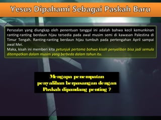 Persoalan yang diungkap oleh penentuan tanggal ini adalah bahwa kecil kemunkinan
ranting-ranting berdaun hijau tersedia pada awal musim semi di kawasan Palestina di
Timur Tengah. Ranting-ranting berdaun hijau tumbuh pada pertengahan April sampai
awal Mei.
Maka, kisah ini memberi kita petunjuk pertama bahwa kisah penyaliban bisa jadi semula
ditempatkan dalam musim yang berbeda dalam tahun itu.
Mengapa penempatan
penyaliban berpasangan dengan
Paskah dipandang penting ?
Mengapa penempatan
penyaliban berpasangan dengan
Paskah dipandang penting ?
 