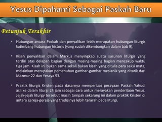 Petunjuk Terakhir
• Hubungan antara Paskah dan penyaliban lebih merupakan hubungan liturgis
katimbang hubungan historis (yang sudah dikembangkan dalam bab 9).
• Kisah penyaliban dalam Markus menyingkap suatu susunan liturgis yang
terdiri atas delapan bagian dengan masing-masing bagian mencakup waktu
tiga jam. Kisah ini bukan sama sekali bukan kisah yang ditulis para saksi mata,
melainkan merupakan pemenuhan gambar-gambar mesianik yang ditarik dari
Mazmur 22 dan Yesaya 53.
• Praktik liturgis Kristen pada dasarnya memperluas perayaan Paskah Yahudi
asli ke dalam liturgi 24 jam sebagai cara untuk merayakan penderitaan Yesus.
Jejak-jejak liturgy tersebut masih tampak sekarang ini dalam praktik Kristen di
antara gereja-gereja yang tradisinya lebih terarah pada liturgi.
 