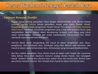 …..Lanjutan Petunjuk Terakhir
• Dugaan Spong tentang penyaliban Yesus dengan penyembelihan anak domba Paskah
bukanlah ingatan historis bahwa penyaliban terjadi pada waktu Paskah Yahudi.
Penyaliban ditafsir melalui pengalaman Paskah Yahudi. Para penulis Injil bukan mencatat
fakta historis, melainkan menyelidiki pengalaman yang orang miliki bersama Yesus, yang
menyebabkan mereka melihat dalam kematiannya terdapat suatu kuasa yang cukup
untuk membinasakan kematian dan untuk membebaskan kemanusiaan kita dalam
memasuki suatu kawasan baru kesadaran.
• Injil-injil ditulis untuk mengundang kita masuk ke dalam pengalaman akan Yesus,
pengalaman akan kehidupan baru, kehidupan yang tidak dibatasi oleh kematian, dan
masuk ke dalam suatu kemanusiaan baru, kemanusiaan yang mencapai keadikodratian.
• Jika kita melihat penyaliban Yesus ditarik masuk ke dalam orbit Paskah dan menerima
fakta bahwa Yesus telah dipahami menurut analogi domba Paskah, kita melangkah
masuk kedalam keseluruhan dimensi baru makan Yesus dan keseluruhan dimensi baru
apa artinya menjadi manusia. Dan menjadi pintu masuk ke dalam kekristenan baru.
 