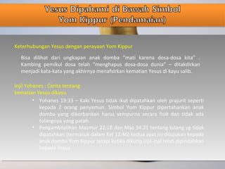 Keterhubungan Yesus dengan perayaan Yom Kippur
Bisa dilihat dari ungkapan anak domba “mati karena dosa-dosa kita” .
Kambing pemikul dosa telah “menghapus dosa-dosa dunia” – ditakdirkan
menjadi kata-kata yang akhirnya menafsirkan kematian Yesus di kayu salib.
Injil Yohanes : Cerita tentang
kematian Yesus dikayu
• Yohanes 19:33 – Kaki Yesus tidak ikut dipatahkan oleh prajurit seperti
kepada 2 orang penyamun. Simbol Yom Kippur dipertahankan anak
domba yang dikorbankan harus sempurna secara fisik dan tidak ada
tulangnya yang patah.
• Pengambilalihan Mazmur 22:18 dan Maz 34:21 tentang tulang yg tidak
dipatahkan (termasuk dalam Kel 12:46) kedua ayat ini ditujukan kepada
anak domba Yom Kippur tetapi ketika dikutip injil-injil telah dipindahkan
kepada Yesus.
 