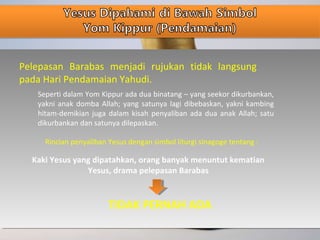 Pelepasan Barabas menjadi rujukan tidak langsung
pada Hari Pendamaian Yahudi.
Seperti dalam Yom Kippur ada dua binatang – yang seekor dikurbankan,
yakni anak domba Allah; yang satunya lagi dibebaskan, yakni kambing
hitam-demikian juga dalam kisah penyaliban ada dua anak Allah; satu
dikurbankan dan satunya dilepaskan.
Rincian penyaliban Yesus dengan simbol liturgi sinagoge tentang :
Kaki Yesus yang dipatahkan, orang banyak menuntut kematian
Yesus, drama pelepasan Barabas
TIDAK PERNAH ADA
 