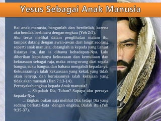 Hai anak manusia, bangunlah dan berdirilah, karena
aku hendak berbicara dengan engkau (Yeh 2:1).
Aku terus melihat dalam penglihatan malam itu,
tampak datang dengan awan-awan dari langit seorang
seperti anak manusia; datanglah ia kepada yang Lanjut
Usianya itu, dan ia dibawa kehadapan-Nya. Lalu
diberikan kepadanya kekuasaan dan kemuliaan dan
kekuasaan sebagai raja, maka orang-orang dari segala
bangsa, suku bangsa, dan bahasa mengabdi kepadanya.
Kekuasaannya ialah kekuasaan yang kekal, yang tidak
akan lenyap, dan kerajaannya ialah kerajaan yang
tidak akan musnah (Dan 7:13-14).
Percayakah engkau kepada Anak manusia?
… Siapakah Dia, Tuhan? Supaya aku percaya
kepada-Nya.
… Engkau bukan saja melihat Dia; tetapi Dia yang
sedang berkata-kata dengan engkau, Dialah itu (Yoh
9:35-37).
 