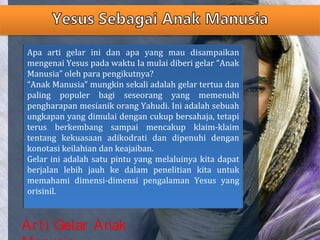Art i Gelar Anak
Apa arti gelar ini dan apa yang mau disampaikan
mengenai Yesus pada waktu Ia mulai diberi gelar “Anak
Manusia” oleh para pengikutnya?
“Anak Manusia” mungkin sekali adalah gelar tertua dan
paling populer bagi seseorang yang memenuhi
pengharapan mesianik orang Yahudi. Ini adalah sebuah
ungkapan yang dimulai dengan cukup bersahaja, tetapi
terus berkembang sampai mencakup klaim-klaim
tentang kekuasaan adikodrati dan dipenuhi dengan
konotasi keilahian dan keajaiban.
Gelar ini adalah satu pintu yang melaluinya kita dapat
berjalan lebih jauh ke dalam penelitian kita untuk
memahami dimensi-dimensi pengalaman Yesus yang
orisinil.
Apa arti gelar ini dan apa yang mau disampaikan
mengenai Yesus pada waktu Ia mulai diberi gelar “Anak
Manusia” oleh para pengikutnya?
“Anak Manusia” mungkin sekali adalah gelar tertua dan
paling populer bagi seseorang yang memenuhi
pengharapan mesianik orang Yahudi. Ini adalah sebuah
ungkapan yang dimulai dengan cukup bersahaja, tetapi
terus berkembang sampai mencakup klaim-klaim
tentang kekuasaan adikodrati dan dipenuhi dengan
konotasi keilahian dan keajaiban.
Gelar ini adalah satu pintu yang melaluinya kita dapat
berjalan lebih jauh ke dalam penelitian kita untuk
memahami dimensi-dimensi pengalaman Yesus yang
orisinil.
 