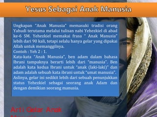 Art i Gelar Anak
Ungkapan “Anak Manusia” memasuki tradisi orang
Yahudi terutama melalui tulisan nabi Yehezkiel di abad
ke-6 SM. Yehezkiel memakai frasa “ Anak Manusia”
lebih dari 90 kali, tetapi selalu hanya gelar yang dipakai
Allah untuk memanggilnya.
Contoh : Yeh 2 : 1.
Kata-kata “Anak Manusia”, ben adam dalam bahasa
Ibrani tampaknya berarti lebih dari “manusia”. Ben
adalah kata kedua Ibrani untuk “anak (laki-laki)” dan
adam adalah sebuah kata ibrani untuk “umat manusia”.
Aslinya, gelar ini sedikit lebih dari sebuah penunjukkan
status Yehezkiel sebagai seorang anak Adam dan
dengan demikian seorang manusia.
Ungkapan “Anak Manusia” memasuki tradisi orang
Yahudi terutama melalui tulisan nabi Yehezkiel di abad
ke-6 SM. Yehezkiel memakai frasa “ Anak Manusia”
lebih dari 90 kali, tetapi selalu hanya gelar yang dipakai
Allah untuk memanggilnya.
Contoh : Yeh 2 : 1.
Kata-kata “Anak Manusia”, ben adam dalam bahasa
Ibrani tampaknya berarti lebih dari “manusia”. Ben
adalah kata kedua Ibrani untuk “anak (laki-laki)” dan
adam adalah sebuah kata ibrani untuk “umat manusia”.
Aslinya, gelar ini sedikit lebih dari sebuah penunjukkan
status Yehezkiel sebagai seorang anak Adam dan
dengan demikian seorang manusia.
 