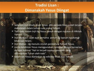 Tradisi Lisan :
Dimanakah Yesus Diingat
Tradisi Lisan :
Dimanakah Yesus Diingat
 Sebelum injil ditulis kisah Yesus dlm periode lisan sudah terjalin
mendalam dalam tulisan suci orang Yahudi.
 Teks-teks dalam Injil ttg Yesus penuh dengan rujukan dr Alkitab
Yahudi.
 Injil Markus : ayat-ayat pertama penuh dg lapisan rujukan dr
kitab suci Ibrani.
 Injil Matius : dg menulis silsilah pendahulu Yahudi Yesus,
 cerita kelahiran Yesus menggunakan rumusan khusus bervariasi
dengan kalimat “Hal ini terjadi supaya genaplah yang
difirmankan Tuhan oleh nabi”.
 Kelahiran Yesus dijelaskan dg wibawa Kitab Suci Yahudi.
 