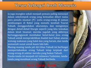 Ia juga mungkin sekali menjadi pemain paling menonjol
dalam sekelompok orang yang kemudian diberi nama
para penulis imamat (P)- yaitu orang-orang di zaman
pembuangan di Babel yang menulis kembali Taurat
Yahudi, menggandakan ukurannya, dan mengisinya
dengan detail-detail liturgis seperti yang kita temukan
dalam kitab Imamat; mereka jugalah yang akhirnya
bertanggungjawab membakar betul-betul jiwa orang
Yahudi untuk mempraktikkan ibadah hari Sabat, aturan
tentang makanan yang halal dan yang haram, dan tanda
jasmaniah sunat untuk kaum laki-laki.
Masing-masing tanda jati diri khas Yahudi ini berfungsi
mempertahankan orang Yahudi tetap terpisah dari
orang-orang di sekitar mereka yang bukan Yahudi.
Tanda-tanda ini menjadi ciri istimewa Yudaisme, tanda-
tanda yang membuat orang Yahudi berbeda.
Ia juga mungkin sekali menjadi pemain paling menonjol
dalam sekelompok orang yang kemudian diberi nama
para penulis imamat (P)- yaitu orang-orang di zaman
pembuangan di Babel yang menulis kembali Taurat
Yahudi, menggandakan ukurannya, dan mengisinya
dengan detail-detail liturgis seperti yang kita temukan
dalam kitab Imamat; mereka jugalah yang akhirnya
bertanggungjawab membakar betul-betul jiwa orang
Yahudi untuk mempraktikkan ibadah hari Sabat, aturan
tentang makanan yang halal dan yang haram, dan tanda
jasmaniah sunat untuk kaum laki-laki.
Masing-masing tanda jati diri khas Yahudi ini berfungsi
mempertahankan orang Yahudi tetap terpisah dari
orang-orang di sekitar mereka yang bukan Yahudi.
Tanda-tanda ini menjadi ciri istimewa Yudaisme, tanda-
tanda yang membuat orang Yahudi berbeda.
Art i Gelar Anak
 