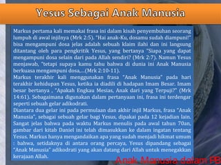 Markus pertama kali memakai frasa ini dalam kisah penyembuhan seorang
lumpuh di awal injilnya (Mrk 2:5). “Hai anak-Ku, dosamu sudah diampuni!”
bisa mengampuni dosa jelas adalah sebuah klaim ilahi dan ini langsung
ditantang oleh para pengkritik Yesus, yang bertanya “Siapa yang dapat
mengampuni dosa selain dari pada Allah sendiri? (Mrk 2:7). Namun Yesus
menjawab, “tetapi supaya kamu tahu bahwa di dunia ini Anak Manusia
berkuasa mengampuni dosa,…(Mrk 2:10-11).
Markus terakhir kali menggunakan frasa “Anak Manusia” pada hari
terakhir kehidupan Yesus, ketika ia diadili di hadapan Imam Besar. Imam
besar bertanya , “Apakah Engkau Mesias, Anak dari yang Terpuji?” (Mrk
14:61). Sebagaimana digunakan dalam pertanyaan ini, frasa ini terdengar
seperti sebuah gelar adikodrati.
Diantara dua gelar ini pada permulaan dan akhir injil Markus, frasa “Anak
Manusia”, sebagai sebuah gelar bagi Yesus, dipakai pada 12 kejadian lain.
Sangat jelas bahwa pada waktu Markus menulis pada awal tahun 70an,
gambar dari kitab Daniel ini telah dimasukkan ke dalam ingatan tentang
Yesus. Markus hanya mengandaikan apa yang sudah menjadi hikmat umum
: bahwa, setidaknya di antara orang percaya, Yesus dipandang sebagai
“Anak Manusia” adikodrati yang akan datang dari Allah untuk menegakkan
kerajaan Allah.
Markus pertama kali memakai frasa ini dalam kisah penyembuhan seorang
lumpuh di awal injilnya (Mrk 2:5). “Hai anak-Ku, dosamu sudah diampuni!”
bisa mengampuni dosa jelas adalah sebuah klaim ilahi dan ini langsung
ditantang oleh para pengkritik Yesus, yang bertanya “Siapa yang dapat
mengampuni dosa selain dari pada Allah sendiri? (Mrk 2:7). Namun Yesus
menjawab, “tetapi supaya kamu tahu bahwa di dunia ini Anak Manusia
berkuasa mengampuni dosa,…(Mrk 2:10-11).
Markus terakhir kali menggunakan frasa “Anak Manusia” pada hari
terakhir kehidupan Yesus, ketika ia diadili di hadapan Imam Besar. Imam
besar bertanya , “Apakah Engkau Mesias, Anak dari yang Terpuji?” (Mrk
14:61). Sebagaimana digunakan dalam pertanyaan ini, frasa ini terdengar
seperti sebuah gelar adikodrati.
Diantara dua gelar ini pada permulaan dan akhir injil Markus, frasa “Anak
Manusia”, sebagai sebuah gelar bagi Yesus, dipakai pada 12 kejadian lain.
Sangat jelas bahwa pada waktu Markus menulis pada awal tahun 70an,
gambar dari kitab Daniel ini telah dimasukkan ke dalam ingatan tentang
Yesus. Markus hanya mengandaikan apa yang sudah menjadi hikmat umum
: bahwa, setidaknya di antara orang percaya, Yesus dipandang sebagai
“Anak Manusia” adikodrati yang akan datang dari Allah untuk menegakkan
kerajaan Allah.
Anak Manusia dalam PB
 