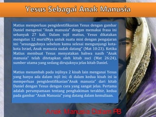 Matius memperluas pengidentifikasian Yesus dengan gambar
Daniel mengenai “Anak manusia” dengan memakai frasa ini
sebanyak 27 kali. Dalam injil matius, Yesus dikatakan
mengutus 12 muridNya untuk suatu misi dengan pengajaran
ini: “sesungguhnya sebelum kamu selesai mengunjungi kota-
kota Israel, Anak manusia sudah datang” (Mat 10:23). Ketika
Matius membuat Yesus menyatakan bahwa nasib “Anak
manusia” telah ditetapkan oleh kitab suci (Mat 26:24),
sumber utama yang sedang dirujuknya jelas kitab Daniel.
Matius menambah pada injilnya 2 kisah lain menganai Yesus
yang hanya ada dalam injil ini; di dalam kedua kisah ini ia
memperluas pengidentifikasian”Anak manusia” dari kitab
Daniel dengan Yesus dengan cara yang sangat jelas. Pertama
adalah perumpamaan tentang penghakiman terakhir, kedua
pada gambar “Anak Manusia” yang datang dalam kemuliaan.
Matius memperluas pengidentifikasian Yesus dengan gambar
Daniel mengenai “Anak manusia” dengan memakai frasa ini
sebanyak 27 kali. Dalam injil matius, Yesus dikatakan
mengutus 12 muridNya untuk suatu misi dengan pengajaran
ini: “sesungguhnya sebelum kamu selesai mengunjungi kota-
kota Israel, Anak manusia sudah datang” (Mat 10:23). Ketika
Matius membuat Yesus menyatakan bahwa nasib “Anak
manusia” telah ditetapkan oleh kitab suci (Mat 26:24),
sumber utama yang sedang dirujuknya jelas kitab Daniel.
Matius menambah pada injilnya 2 kisah lain menganai Yesus
yang hanya ada dalam injil ini; di dalam kedua kisah ini ia
memperluas pengidentifikasian”Anak manusia” dari kitab
Daniel dengan Yesus dengan cara yang sangat jelas. Pertama
adalah perumpamaan tentang penghakiman terakhir, kedua
pada gambar “Anak Manusia” yang datang dalam kemuliaan.
Anak Manusia Dalam PB
 