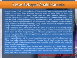 Yohanes hanya 13 kali menggunakan frasa “Anak Manusia” tapi yang paling mencolok untuk
tujuan kita terdapat dalam kisahnya mengenai seseorang yang dilahirkan buta yang
penglihatannya dipulihkan Yesus. Dalam kisah ini, “Anak Manusia” adikodrati, yang
bertugas menghakimi dunia dan menegakkan kerajaan Allah, telah digabung dengan figur
mesianik yang kurang apokaliptik yang diidentifikasikan oleh Yesaya sebagai seseorang
yang akan mendatangkan kedamaian dan keutuhan ke dalam kehidupan, dengan membuat
orang buta melihat, orang tuli mendengar, orang lumpuh berjalan, dan orang bisu bernyanyi
sebagai tanda-tanda kedatangan kerajaan Allah.
Dengan demikian, Yesus ditafsirkan dalam dua peran sang Mesias. Ia dipandang sebagai
“Anak Manusia” surgawi, hakim terakhir, dan juga sumber keutuhan kehidupan sekarang ini
dalam dunia ini. Dalam dua pandangan ini, ada usaha yang dilakukan untuk menemukan
bahasa yang cukup luas untuk menggambarkan pengalaman yang orang percayai telah
mereka alami bersama Yesus.
Yesus bergumul dengan jati diri ganda ini, demikian juga murid-muridNya. Bagaimana bisa
Allah yang kudus ditemukan dalam diri Manusia Yesus? Itulah pertanyaan yang coba
dijawab injil-injil. Ini jugalah pertanyaan yang harus kita jawab jika kita mau masuk ke
dalam pengalaman akan Yesus.
Anak manusia? Ya. Dialah anak manusia yang seutuhnya, ben adam dalam segala
kelengkapannya, Dia yang fana yang membuka pintu masuk ke dalam kekekalan. Itulah
Yesus yang sebenarnya: sebuah kehidupan insani, sangat utuh, sehingga kehidupan Allah
menerobos masuk di dalam dirinya.
Yohanes hanya 13 kali menggunakan frasa “Anak Manusia” tapi yang paling mencolok untuk
tujuan kita terdapat dalam kisahnya mengenai seseorang yang dilahirkan buta yang
penglihatannya dipulihkan Yesus. Dalam kisah ini, “Anak Manusia” adikodrati, yang
bertugas menghakimi dunia dan menegakkan kerajaan Allah, telah digabung dengan figur
mesianik yang kurang apokaliptik yang diidentifikasikan oleh Yesaya sebagai seseorang
yang akan mendatangkan kedamaian dan keutuhan ke dalam kehidupan, dengan membuat
orang buta melihat, orang tuli mendengar, orang lumpuh berjalan, dan orang bisu bernyanyi
sebagai tanda-tanda kedatangan kerajaan Allah.
Dengan demikian, Yesus ditafsirkan dalam dua peran sang Mesias. Ia dipandang sebagai
“Anak Manusia” surgawi, hakim terakhir, dan juga sumber keutuhan kehidupan sekarang ini
dalam dunia ini. Dalam dua pandangan ini, ada usaha yang dilakukan untuk menemukan
bahasa yang cukup luas untuk menggambarkan pengalaman yang orang percayai telah
mereka alami bersama Yesus.
Yesus bergumul dengan jati diri ganda ini, demikian juga murid-muridNya. Bagaimana bisa
Allah yang kudus ditemukan dalam diri Manusia Yesus? Itulah pertanyaan yang coba
dijawab injil-injil. Ini jugalah pertanyaan yang harus kita jawab jika kita mau masuk ke
dalam pengalaman akan Yesus.
Anak manusia? Ya. Dialah anak manusia yang seutuhnya, ben adam dalam segala
kelengkapannya, Dia yang fana yang membuka pintu masuk ke dalam kekekalan. Itulah
Yesus yang sebenarnya: sebuah kehidupan insani, sangat utuh, sehingga kehidupan Allah
menerobos masuk di dalam dirinya.
Anak Manusia Dalam PB
 