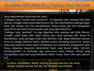 Yesus digambarkan dalam dua hal, yaitu :
1.Sebagai sang “hamba yang menderita”. Ini digambar oleh seorang nabi tidak
dikenal, mungkin sekali pada abad keenam SM, dan ditambahkan pada gulungan
kitab nabi Yesaya. Kini kita menyebutnya Yesaya kedua dan kita mengaitkan
pasal 40-55 dari kitab Yesaya kepada nabi yang tidak dikenal ini.
2.Sebagai sang “gembala”. Ini juga digambar oleh seorang nabi tidak dikenal,
mungkin sekali pada akhir abad kelima atau abad keempat SM. Karya ini
ditambahkan pada gulungan kitab nabi Zakharia. Jadi, dapat dikatakan penulis
karya ini sebagai Zakharia kedua. Zakharia kedua mencakup pasal 9-14. Yesaya
kedua dan Zakharia kedua telah membentuk cara memahami pengalaman akan
Yesus; keduanya mewarnai detail-detail kisah yang dicatat dalam injil-injil.
Gambar-gambar ini berfungsi sbg suara-suara masa lampau Yahudi yang
menyediakan kata-kata yang diletakkan dalam mulut Yesus oleh para penulis
injil.
Yesus digambarkan dalam dua hal, yaitu :
1.Sebagai sang “hamba yang menderita”. Ini digambar oleh seorang nabi tidak
dikenal, mungkin sekali pada abad keenam SM, dan ditambahkan pada gulungan
kitab nabi Yesaya. Kini kita menyebutnya Yesaya kedua dan kita mengaitkan
pasal 40-55 dari kitab Yesaya kepada nabi yang tidak dikenal ini.
2.Sebagai sang “gembala”. Ini juga digambar oleh seorang nabi tidak dikenal,
mungkin sekali pada akhir abad kelima atau abad keempat SM. Karya ini
ditambahkan pada gulungan kitab nabi Zakharia. Jadi, dapat dikatakan penulis
karya ini sebagai Zakharia kedua. Zakharia kedua mencakup pasal 9-14. Yesaya
kedua dan Zakharia kedua telah membentuk cara memahami pengalaman akan
Yesus; keduanya mewarnai detail-detail kisah yang dicatat dalam injil-injil.
Gambar-gambar ini berfungsi sbg suara-suara masa lampau Yahudi yang
menyediakan kata-kata yang diletakkan dalam mulut Yesus oleh para penulis
injil.
Ia dihina, direndahkan, ditolak, seorang manusia duka lara, dan akrab
dengan nestapa (sebuah solo alto, dari Messiah karya Handel)
 