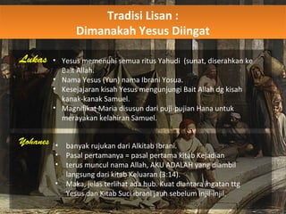 Tradisi Lisan :
Dimanakah Yesus Diingat
Tradisi Lisan :
Dimanakah Yesus Diingat
Lukas • Yesus memenuhi semua ritus Yahudi (sunat, diserahkan ke
Bait Allah.
• Nama Yesus (Yun) nama Ibrani Yosua.
• Kesejajaran kisah Yesus mengunjungi Bait Allah dg kisah
kanak-kanak Samuel.
• Magnifikat Maria disusun dari puji-pujian Hana untuk
merayakan kelahiran Samuel.
Yohanes • banyak rujukan dari Alkitab Ibrani.
• Pasal pertamanya = pasal pertama kitab Kejadian
• terus muncul nama Allah, AKU ADALAH yang diambil
langsung dari kitab Keluaran (3:14).
• Maka, jelas terlihat ada hub. Kuat diantara ingatan ttg
Yesus dan Kitab Suci ibrani jauh sebelum injil-injil.
 