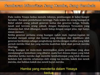 Pada waktu Yesaya kedua menulis teksnya, pembuangan di babel hampir
berakhir. Harapan pembebasan meninggi. Pada waktu ini, orang buangan di
Babel adalah orang yahudi generasi kedua dan generasi ketiga. Yehuda,
tanah asal tercinta orang yahudi, dengan ibukotanya Yerusalem yang
diatasnya bait Allah dibangun, masih hidup dengan sangat jelas, tapi hanya
dalam memori.
Ketika generasi pertama orang buangan sudah mati, ingatan-ingatan ini
berubah menjadi mimpi dan fantasi yang disimpan dan dipelihara oleh
generasi berikutnya sebagai penghubung mereka dengan realitas yang tidak
pernah mereka lihat dan yang mereka kuatirkan tidak akan pernah mereka
lihat lagi.
Orang buangan ini mula-mula memimpikan suatu pemulihan yang akan
mendatangkan kemuliaan yang dibarui, suatu hari dimasa depan yang tidak
diketahui ketika mereka dapt memiliki kembalitempat yang telah ditanam
kedalam hati mereka selamanya oleh orang tua mereka, kakek dan nenek
mereka, dan bahkan kakek dan nenek buyut mereka.
Hamba yang menderita dalam Yesaya
kedua
 