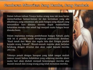 Dalam tulisan-tulisan Yesaya kedua orang mau tak mau harus
memerhatikan fantasi-fantasi ini dan kerinduan yang ada
dibaliknya, yang umumnya ada pada bangsa yang dijajah yang
menantikan hari dimana mereka dapat membalikkan
kekalahan mereka dan sekali lagi menjadi suatu bangsa besar
dimuka bumi.
Dalam impiannya tentang pembebasan bangsa Yahudi, pada
titik ini si penulis masih mengharap pembalasan dendam.
“Hasil tanah dari Mesir dan segala laba dari Etiopia pindah
kepada orang Yahudi”. Musuh-musuh mereka akan berjalan
belakang dengan dirantai dan akan sujud kepada mereka
(45:14).
Teksnya penuh dengan harapan yang tidak sangat muliah
namun insani bahwa kekalahan yang sekarang mereka alami
suatu hari akan diubah menjadi kemenangan mereka atas
musuh-musuh dan orang-orang yang telah menawan mereka.
 