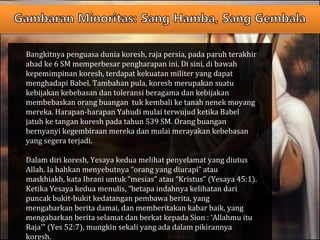 Bangkitnya penguasa dunia koresh, raja persia, pada paruh terakhir
abad ke 6 SM memperbesar pengharapan ini. Di sini, di bawah
kepemimpinan koresh, terdapat kekuatan militer yang dapat
menghadapi Babel. Tambahan pula, koresh merupakan suatu
kebijakan kebebasan dan toleransi beragama dan kebijakan
membebaskan orang buangan tuk kembali ke tanah nenek moyang
mereka. Harapan-harapan Yahudi mulai terwujud ketika Babel
jatuh ke tangan koresh pada tahun 539 SM. Orang buangan
bernyanyi kegembiraan mereka dan mulai merayakan kebebasan
yang segera terjadi.
Dalam diri koresh, Yesaya kedua melihat penyelamat yang diutus
Allah. Ia bahkan menyebutnya “orang yang diurapi” atau
maskhiakh, kata Ibrani untuk “mesias” atau “Kristus” (Yesaya 45:1).
Ketika Yesaya kedua menulis, “betapa indahnya kelihatan dari
puncak bukit-bukit kedatangan pembawa berita, yang
mengabarkan berita damai, dan memberitakan kabar baik, yang
mengabarkan berita selamat dan berkat kepada Sion : ‘Allahmu itu
Raja’” (Yes 52:7), mungkin sekali yang ada dalam pikirannya
koresh.
 