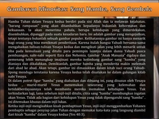 Hamba Tuhan dalam Yesaya kedua berdiri pada sisi Allah dan ia melawan kejahatan.
“barang rampasan” yang akan ditambahkan kepadanya bukanlah kehormatan dan
kekuasaan. Ia akan menerima pahala, berupa kehidupan yang dimerdekakan,
disembuhkan, dipanggil pada suatu kesadaran baru. Ini adalah gambar yang mengejutkan,
tetapi tentunya bukanlah sebuah gambar populer. Kelihatannya gambar ini hanya menarik
bagi orang yang bisa menikmati penderitaan. Karena itulah bangsa Yahudi bersama-sama
mengabaikan tulisan-tulisan Yesaya kedua dan mengikuti jalan yang lebih menarik untuk
tiba pada kemuliaan yang ditulis para pemimpin lainnya dalam dunia Yahudi pasca
pembuangan, nabi-nabi seperti Ezra dan Nehemia. Gambar “Anak Manusia” digdaya dan
pemenang lebih menangkap imajinasi mereka ketimbang gambar sang “hamba” yang
dianiaya dan dikalahkan. Demikianlah, gambar hamba yang menderita makin melemah
dari abad ke abad. Akan tetapi, gambar ini dimasukkan dalam kitab suci orang Yahudi-
Spong menduga terutama karena Yesaya kedua telah disatukan ke dalam gulungan kitab
nabi Yesaya.
Di dalam potret figur “hamba” yang diabaikan dan dibuang ini, yang disusun oleh Yesaya
kedua , murid-murid Yesus menemukan seseorang yang kelemahan dan
ketidakberdayaannya telah membantu mereka memaknai kehidupan Yesus. Tak
terhindarkan lagi, lama sebelum injil-injil ditulis, citra sang “hamba” membungkus ingatan
akan Yesus. Tidak ada bagian dari kehidupan Yesus yang tidak dipengaruhi sang “hamba” .
Ini ditemukan khusus dalam injil lukas.
Ketika injil-injil mengisahkan kisah pembaptisan Yesus, injil-injil menggambarkan Yohanes
pembaptis sebagai penyiap jalan Tuhan dengan memakai kata-kata yang langsung diambil
dari kisah “hamba” dalam Yesaya kedua (Yes 40:3).
 