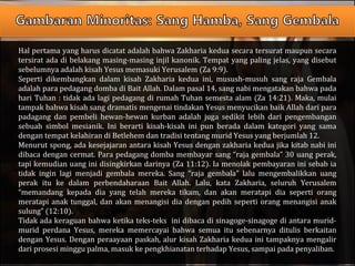 Hal pertama yang harus dicatat adalah bahwa Zakharia kedua secara tersurat maupun secara
tersirat ada di belakang masing-masing injil kanonik. Tempat yang paling jelas, yang disebut
sebelumnya adalah kisah Yesus memasuki Yerusalem (Za 9:9).
Seperti dikembangkan dalam kisah Zakharia kedua ini, musush-musuh sang raja Gembala
adalah para pedagang domba di Bait Allah. Dalam pasal 14, sang nabi mengatakan bahwa pada
hari Tuhan : tidak ada lagi pedagang di rumah Tuhan semesta alam (Za 14:21). Maka, mulai
tampak bahwa kisah sang dramatis mengenai tindakan Yesus menyucikan baik Allah dari para
padagang dan pembeli hewan-hewan kurban adalah juga sedikit lebih dari pengembangan
sebuah simbol mesianik. Ini berarti kisah-kisah ini pun berada dalam kategori yang sama
dengan tempat kelahiran di Betlehem dan tradisi tentang murid Yesus yang berjumlah 12.
Menurut spong, ada kesejajaran antara kisah Yesus dengan zakharia kedua jika kitab nabi ini
dibaca dengan cermat. Para pedagang domba membayar sang “raja gembala” 30 uang perak,
tapi kemudian uang ini disingkirkan darinya (Za 11:12). Ia menolak pembayaran ini sebab ia
tidak ingin lagi menjadi gembala mereka. Sang “raja gembala” lalu mengembalikkan uang
perak itu ke dalam perbendaharaan Bait Allah. Lalu, kata Zakharia, seluruh Yerusalem
“memandang kepada dia yang telah mereka tikam, dan akan meratapi dia seperti orang
meratapi anak tunggal, dan akan menangisi dia dengan pedih seperti orang menangisi anak
sulung” (12:10).
Tidak ada keraguan bahwa ketika teks-teks ini dibaca di sinagoge-sinagoge di antara murid-
murid perdana Yesus, mereka memercayai bahwa semua itu sebenarnya ditulis berkaitan
dengan Yesus. Dengan peraayaan paskah, alur kisah Zakharia kedua ini tampaknya mengalir
dari prosesi minggu palma, masuk ke pengkhianatan terhadap Yesus, sampai pada penyaliban.
 