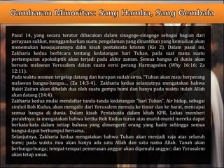 Pasal 14, yang secara teratur dibacakan dalam sinagoge-sinagoge sebagai bagian dari
perayaan sukkot, menggambarkan suatu pengalaman yang dinantikan yang kemudian akan
menemukan kesejajarannya dalm kisah pentakosta kristen (Kis 2). Dalam pasal ini,
Zakharia kedua berbicara tentang kedatangan hari Tuhan, pada saat mana suatu
pertempuran apokaliptik akan terjadi pada akhir zaman. Semua bangsa di dunia akan
bersatu melawan Yerusalem dalam suatu versi perang Harmagedon (Why 16:16; Za
12:11).
Pada waktu momen tergelap datang dan harapan sudah sirna, “Tuhan akan maju berperang
melawan bangsa-bangsa… (Za 14:3-4). Zakharia kedua selanjutnya mengatakan bahwa
Bukit Zaitun akan dibelah dua oleh suatu gempa bumi dan hanya pada waktu itulah Allah
akan datang (14:4).
Zakharia kedua mulai mendaftar tanda-tanda kedatangan “hari Tuhan”. Air hidup, sebagai
simbol Roh Kudus, akan mengalir dari Yerusalem menuju ke timur dan ke barat, mencapai
semua bangsa di dunia. Dalam kisah Pentakosta dalam kitab KPR, Lukas memberi
paralelnya: ia mengatakan bahwa ketika Roh Kudus turun atas murid-murid mereka dapat
berkata-kata dalam setiap bahasa yang dimengerti orang yang hadir sehingga semua
bangsa dapat berkumpul bersama.
Selanjutnya, Zakharia kedua mengatakan bahwa Tuhan akan menjadi raja atas seluruh
bumi; pada waktu ituu akan hanya ada satu Allah dan satu nama Allah. Tanah akan
berbunga-bunga; tempat-tempat pemerasan anggur akan dipenuhi anggur; dan Yerusalem
akan tetap aman.
 