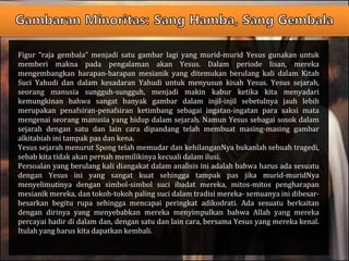 Figur “raja gembala” menjadi satu gambar lagi yang murid-murid Yesus gunakan untuk
memberi makna pada pengalaman akan Yesus. Dalam periode lisan, mereka
mengembangkan harapan-harapan mesianik yang ditemukan berulang kali dalam Kitab
Suci Yahudi dan dalam kesadaran Yahudi untuk menyusun kisah Yesus. Yesus sejarah,
seorang manusia sungguh-sungguh, menjadi makin kabur ketika kita menyadari
kemungkinan bahwa sangat banyak gambar dalam injil-injil sebetulnya jauh lebih
merupakan penafsiran-penafsiran ketimbang sebagai ingatan-ingatan para saksi mata
mengenai seorang manusia yang hidup dalam sejarah. Namun Yesus sebagai sosok dalam
sejarah dengan satu dan lain cara dipandang telah membuat masing-masing gambar
alkitabiah ini tampak pas dan kena.
Yesus sejarah menurut Spong telah memudar dan kehilanganNya bukanlah sebuah tragedi,
sebab kita tidak akan pernah memilikinya kecuali dalam ilusi.
Persoalan yang berulang kali diangakat dalam analisis ini adalah bahwa harus ada sesuatu
dengan Yesus ini yang sangat kuat sehingga tampak pas jika murid-muridNya
menyelimutinya dengan simbol-simbol suci ibadat mereka, mitos-mitos pengharapan
mesianik mereka, dan tokoh-tokoh paling suci dalam tradisi mereka- semuanya ini dibesar-
besarkan begitu rupa sehingga mencapai peringkat adikodrati. Ada sesuatu berkaitan
dengan dirinya yang menyebabkan mereka menyimpulkan bahwa Allah yang mereka
percayai hadir di dalam dan, dengan satu dan lain cara, bersama Yesus yang mereka kenal.
Itulah yang harus kita dapatkan kembali.
 