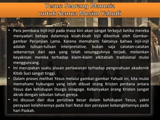 • Para pembaca Injil-injil pada masa kini akan sangat terkejut ketika mereka
menyadari betapa dalamnya kisah-kisah Injil dibentuk oleh Gambar-
gambar Perjanjian Lama. Karena memahami faktanya bahwa injil-injil
adalah tulisan-tulisan interpretative, bukan saja catatan-catatan
sebenarnya dari apa yang telah sesungguhnya terjadi, melainkan
keyakinan mereka terhadap klaim-klaim alkitabiah tradisional mulai
mengguncang.
• Ini merupakan suatu alasan perlawanan terhadap pengetahuan akademik
Kitab Suci sangat tinggi.
• Dalam proses melihat Yesus melalui gambar-gambar Yahudi ini, kita mulai
memahami hubungan yang telah dibuat orang Kristen perdana antara
Yesus dan kehidupan liturgis sinagoge. Kebanyakan orang Kristen sangat
akrab dengan sebutan tahun gereja.
• Ini disusun dari dua peristiwa besar dalam kehidupan Yesus, yakni
perayaan kelahirannya pada hari Natal dan perayaan kebangkitannya pada
hari Paskah.
 