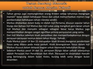 • Tahun gereja juga memungkinkan orang Kristen setiap tahunnya mengingat
momen” besar dalam kehidupan Yesus dan untuk memanfaatkan momen bagi
pembentukan kehidupan rohani mereka sendiri.
• Markus ditekankan dalam buku ini dialah Injil Pertama, disusun seputar tahun
liturgy dan bahwa Injil Matius dan Injil Lukas yang mengikuti garis besar umum
Injil Markus dan menyalin sebagian sebagian besar karya Markus juga
memperlihatkan dengan sangat signifikan prinsip penyusunan yang sama.
• Dari Injil Markus sebelum kisah penyaliban dan memperhadapkannya dengan
perayaan-perayaan lainnya dalam tahun liturgy Yahudi.
• Pada Markus pasal 14 dan 15 merupakan kisah Kristen mengenai penderitaan
Yesus yang dibaca pada masa paskah. Kisah kesengsaraan Yesus dalam Injil
Markus disusun dalam delapan bagian untuk memenuhi kebutuhan liturgy.
• Sebelum Markus pasal 14 dan 15, perayaan liturgis besar yahudi selanjutnya
adalah Perayaan Hari Penahbisan Bait Allah. Perayaan ini dinamakan Hanukh
yang berlangsung dalam bulan Kislev, kurang lebih sama dengan bulan
desember.
 