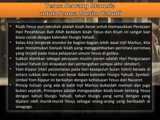 • Kisah Yesus pun berubah adalah kisah besar untuk memasukkan Perayaan
Hari Penahbisan Bait Allah kedalam kisah Yesus dan Kisah ini sangat luar
biasa cocok dengan kalender liturgis Yahudi.
• Kalau kita bergerak mundur ke bagian-bagian lebih awal Injil Markus, kita
akan menemukan banyak kisah yang menggambarkan peristiwa-peristiwa
yang terjadi pada masa pelayanan umum Yesus di galilea.
• Sukkot diartikan sebagai perayaan musim panen adalah Hari Pengucapan
Syukur Yahudi (ini dirayakan dari pertengahan sampai akhir oktober).
• Yom Kippur (Hari perdamaian pada hari kesepuluh bulan tishri) berada di
antara sukkot dan hari suci besar dalam kalender liturgis Yahudi. Symbol-
simbol Yom Kippur ini berkaitan dengan kehidupan Yesus dari Nazaret.
• Prinsip tulisan yang ada di balik Injil Markus bukanlah memori dan juga
bukan sejarah. Prinsipnya adalah mengepaskan kisah-kisah tentang Yesus
dengan tahun liturgis Yahudi, tahun liturgis yang sama dengan yang
dijalani oleh murid-murid Yesus sebagai orang-orang yang beribadah di
sinagoge.
 