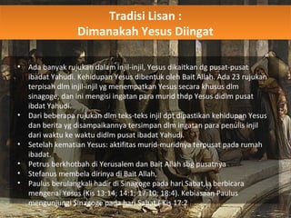 Tradisi Lisan :
Dimanakah Yesus Diingat
Tradisi Lisan :
Dimanakah Yesus Diingat
• Ada banyak rujukan dalam injil-injil, Yesus dikaitkan dg pusat-pusat
ibadat Yahudi. Kehidupan Yesus dibentuk oleh Bait Allah. Ada 23 rujukan
terpisah dlm injil-injil yg menempatkan Yesus secara khusus dlm
sinagoge, dan ini mengisi ingatan para murid thdp Yesus didlm pusat
ibdat Yahudi.
• Dari beberapa rujukan dlm teks-teks injil dpt dipastikan kehidupan Yesus
dan berita yg disampaikannya tersimpan dlm ingatan para penulis injil
dari waktu ke waktu didlm pusat ibadat Yahudi.
• Setelah kematian Yesus: aktifitas murid-muridnya terpusat pada rumah
ibadat.
• Petrus berkhotbah di Yerusalem dan Bait Allah sbg pusatnya
• Stefanus membela dirinya di Bait Allah,
• Paulus berulangkali hadir di Sinagoge pada hari Sabat,ia berbicara
mengenai Yesus (Kis 13:14; 14:1; 17:10; 18:4). Kebiasaan Paulus
mengunjungi Sinagoge pada hari Sabat ( Kis 17:2).
 