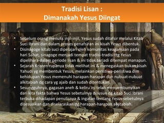 Tradisi Lisan :
Dimanakah Yesus Diingat
Tradisi Lisan :
Dimanakah Yesus Diingat
• Sebelum orang menulis injil-injil, Yesus sudah ditafsir melalui Kitab
Suci Ibrani dan dalam proses penafsiran ini kisah Yesus dibentuk.
• Disinagoge kitab suci dipelajari oleh komunitas keagamaan pada
hari Sabat, sinagoge menjadi tempat tradisi-tradisi ttg Yesus
dipelihara dalam periode lisan & ini tidak terjadi ditempat manapun.
• Sejarah Kristen rupanya tidak melihat ini & menegaskan bukan kisah
Yahudi yg membentuk Yesus, melainkan peristiwa-peristiwa dlm
kehidupan Yesus memenuhi harapan-harapan dan nubuat-nubuat
alkitabiah dg cara yg ajaib dan sudah ditentukan.
• Sesungguhnya, gagasan aneh & keliru ini telah menyembunyikan
dari kita fakta bahwa Yesus sebetulnya disusun dg kitab Suci Ibrani
terbuka dihadapan penulisnya & ingatan tentang Yesus sebetulnya
disesuaikan dan diselaraskan dg harapan-harapan alkitabiah.
 