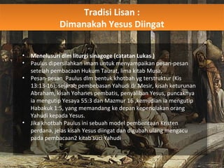 Tradisi Lisan :
Dimanakah Yesus Diingat
Tradisi Lisan :
Dimanakah Yesus Diingat
• Menelusuri dlm liturgi sinagoge (catatan Lukas )
• Paulus dipersilahkan imam untuk menyampaikan pesan-pesan
setelah pembacaan Hukum Taurat, lima kitab Musa,
• Pesan-pesan Paulus dlm bentuk khotbah yg terstruktur (Kis
13:13-16); sejarah pembebasan Yahudi dr Mesir, kisah keturunan
Abraham, kisah Yohanes pembatis, penyaliban Yesus, puncaknya
ia mengutip Yesaya 55:3 dan Mazmur 16 ,kemudian ia mengutip
Habakuk 1:5, yang memandang ke depan kepenolakan orang
Yahudi kepada Yesus.
• Jika khotbah Paulus ini sebuah model pemberitaan Kristen
perdana, jelas kisah Yesus diingat dan digubah ulang mengacu
pada pembacaan2 kitab suci Yahudi
 