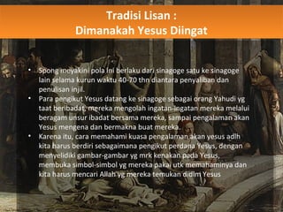Tradisi Lisan :
Dimanakah Yesus Diingat
Tradisi Lisan :
Dimanakah Yesus Diingat
• Spong meyakini pola ini berlaku dari sinagoge satu ke sinagoge
lain selama kurun waktu 40-70 thn diantara penyaliban dan
penulisan injil.
• Para pengikut Yesus datang ke sinagoge sebagai orang Yahudi yg
taat beribadat, mereka mengolah ingatan-ingatan mereka melalui
beragam unsur ibadat bersama mereka, sampai pengalaman akan
Yesus mengena dan bermakna buat mereka.
• Karena itu, cara memahami kuasa pengalaman akan yesus adlh
kita harus berdiri sebagaimana pengikut perdana Yesus, dengan
menyelidiki gambar-gambar yg mrk kenakan pada Yesus,
membuka simbol-simbol yg mereka pakai utk memahaminya dan
kita harus mencari Allah yg mereka temukan didlm Yesus
 