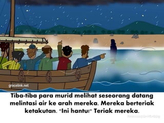 Tiba-tiba para murid melihat seseorang datang
melintasi air ke arah mereka. Mereka berteriak
ketakutan. "Ini hantu!" Teriak mereka.
 
