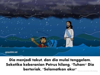 Dia menjadi takut, dan dia mulai tenggelam.
Seketika keberanian Petrus hilang. "Tuhan!" Dia
berteriak, "Selamatkan aku!"
 