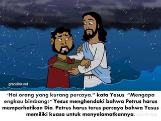 "Hai orang yang kurang percaya,“ kata Yesus. “Mengapa
engkau bimbang?" Yesus menghendaki bahwa Petrus harus
memperhatikan Dia. Petrus harus terus percaya bahwa Yesus
memiliki kuasa untuk menyelamatkannya.
 