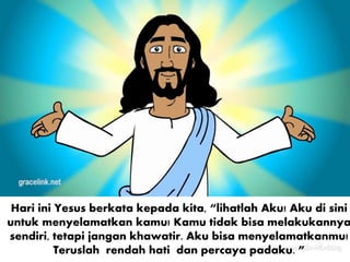 Hari ini Yesus berkata kepada kita, “lihatlah Aku! Aku di sini
untuk menyelamatkan kamu! Kamu tidak bisa melakukannya
sendiri, tetapi jangan khawatir. Aku bisa menyelamatkanmu!
Teruslah rendah hati dan percaya padaku. ”
 