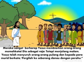 Mereka sangat berharap Yesus membiarkan orang-orang
memahkotai Dia sebagai raja! Tetapi menjelang malam,
Yesus telah menyuruh orang-orang pulang dan kepada para
murid berkata,"Pergilah ke seberang danau dengan perahu.”
 