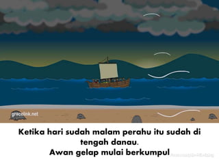 Ketika hari sudah malam perahu itu sudah di
tengah danau.
Awan gelap mulai berkumpul
 