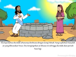 Dia lupa bahwa dia tidak seharusnya berbicara dengan orang Yahudi. Yang ia pikirkan hanyalah
air yang dibicarakan Yesus. Dia menginginkan air khusus ini sehingga dia tidak akan pernah
haus lagi.
 