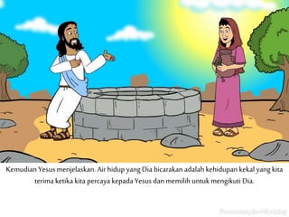 Kemudian Yesus menjelaskan. Airhidup yang Dia bicarakan adalah kehidupan kekal yang kita
terima ketika kita percaya kepada Yesus dan memilih untuk mengikuti Dia.
 