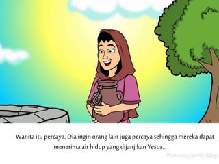 Wanitaitu percaya. Dia ingin orang lain juga percaya sehingga mereka dapat
menerima air hidup yang dijanjikanYesus..
 