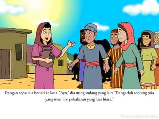 Dengan cepat dia berlari ke kota. "Ayo," dia mengundang yang lain. "Dengarlah seorang pria
yang memiliki pekabaran yang luar biasa."
 