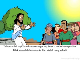 Tidakmasalahbagi Yesus bahwa orang-orang Samaria berbeda dengan-Nya.
Tidakmasalah bahwa mereka dibenci oleh orang Yahudi.
 