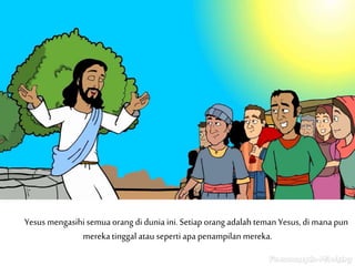 Yesus mengasihi semua orang di dunia ini. Setiap orang adalah teman Yesus, di mana pun
mereka tinggal atau seperti apa penampilan mereka.
 