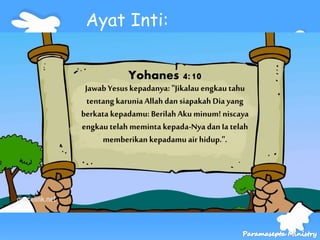 Yohanes 4:10
Jawab Yesuskepadanya: "Jikalau engkau tahu
tentang karunia Allah dan siapakah Dia yang
berkata kepadamu: Berilah Aku minum! niscaya
engkau telah meminta kepada-Nya dan Ia telah
memberikan kepadamu air hidup.".
Ayat Inti:
 