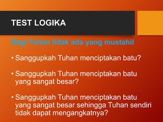 TEST LOGIKA 
Bagi Tuhan tidak ada yang mustahil 
• Sanggupkah Tuhan menciptakan batu? 
• Sanggupkah Tuhan menciptakan batu 
yang sangat besar? 
• Sanggupkah Tuhan menciptakan batu 
yang sangat besar sehingga Tuhan sendiri 
tidak dapat mengangkatnya? 
 